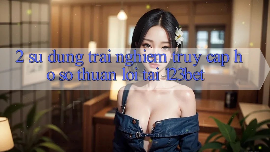 2. Sử dụng Trải Nghiệm “Truy cập hồ sơ Thuận lợi” Tại 123bet