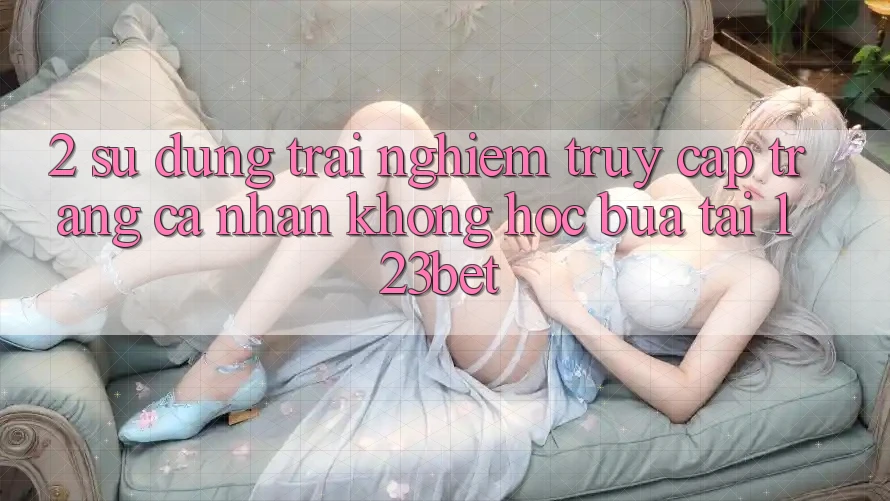 2. Sử dụng Trải Nghiệm “Truy cập trang cá nhân Không hóc búa” Tại 123bet 2. Sử dụng Trải Nghiệm “Truy cập trang cá nhân Không hóc búa” Tại 123bet