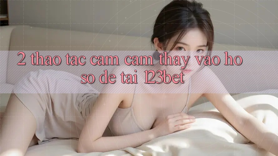 2. Thao tác Cảm cảm thấy “Vào hồ sơ Dễ” Tại 123bet 2. Thao tác Cảm cảm thấy “Vào hồ sơ Dễ” Tại 123bet
