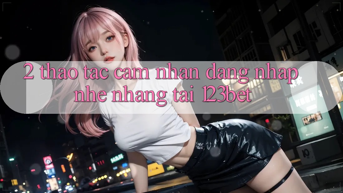 2. Thao tác Cảm nhận “Đăng Nhập Nhẹ nhàng” Tại 123bet