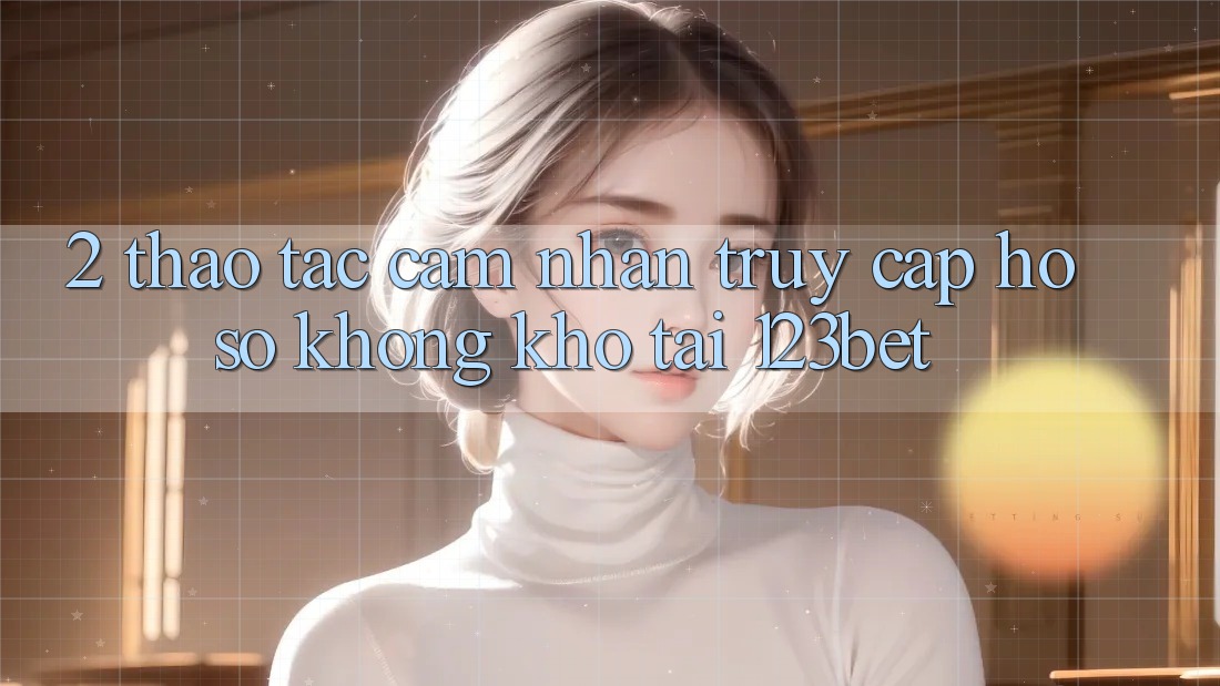 2. Thao tác Cảm nhận “Truy cập hồ sơ Không khó” Tại 123bet
