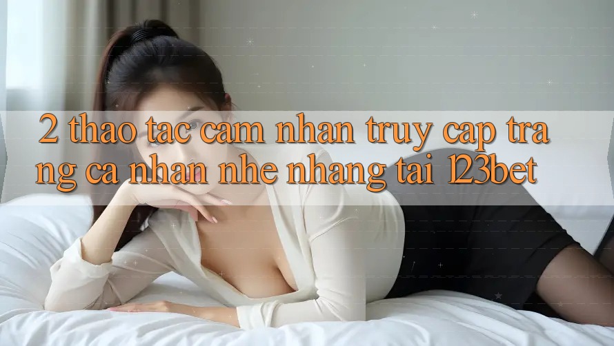 2. Thao tác Cảm nhận “Truy cập trang cá nhân Nhẹ nhàng” Tại 123bet