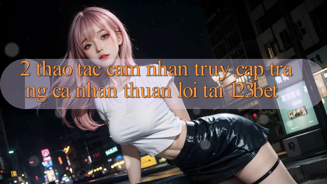 2. Thao tác Cảm nhận “Truy cập trang cá nhân Thuận lợi” Tại 123bet