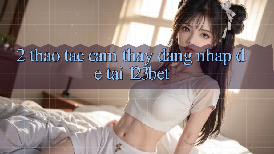 2. Thao tác Cảm thấy “Đăng Nhập Dễ” Tại 123bet 2. Thao tác Cảm thấy “Đăng Nhập Dễ” Tại 123bet