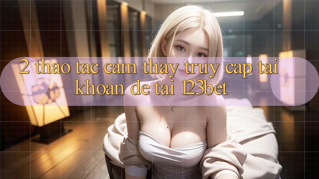 2. Thao tác Cảm thấy “Truy cập tài khoản Dễ” Tại 123bet