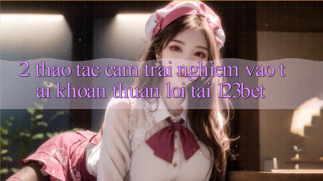 2. Thao tác Cảm trải nghiệm “Vào tài khoản Thuận lợi” Tại 123bet
