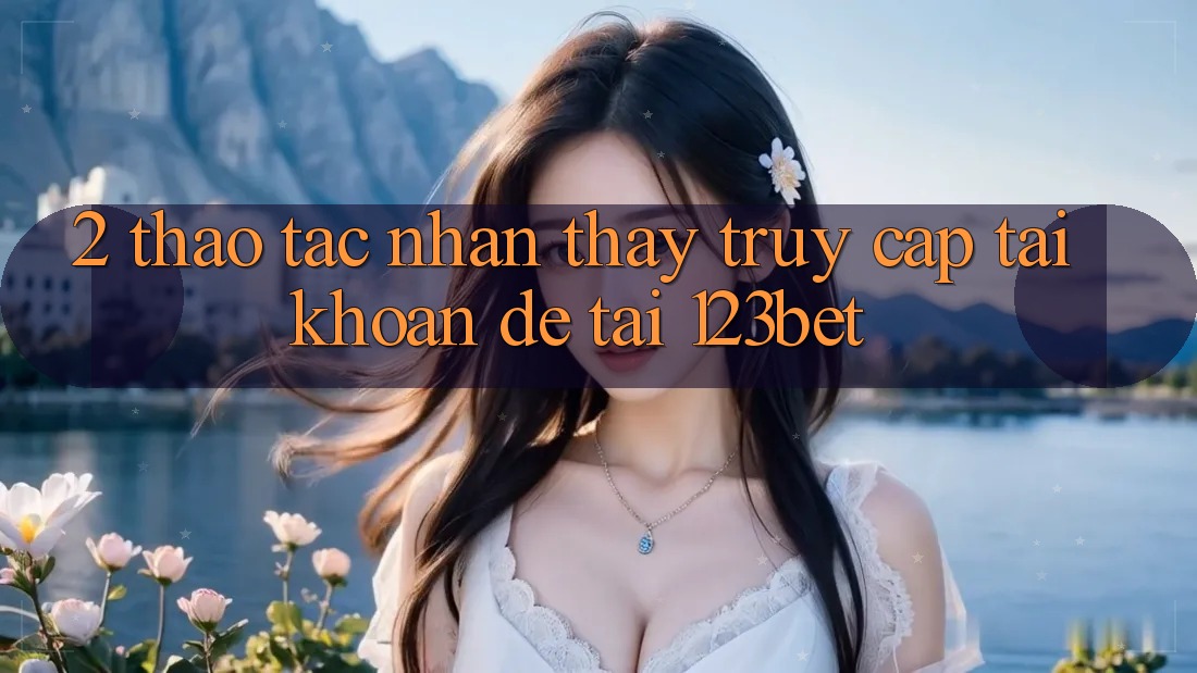 2. Thao tác Nhận thấy “Truy cập tài khoản Dễ” Tại 123bet