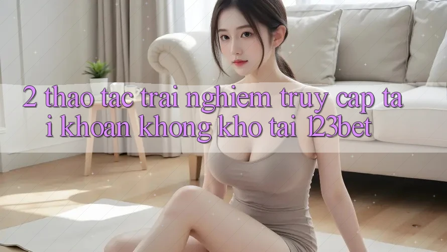 2. Thao tác Trải Nghiệm “Truy cập tài khoản Không khó” Tại 123bet