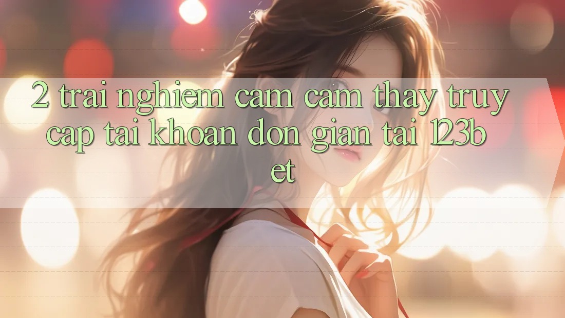 2. Trải nghiệm Cảm cảm thấy “Truy cập tài khoản Đơn giản” Tại 123bet