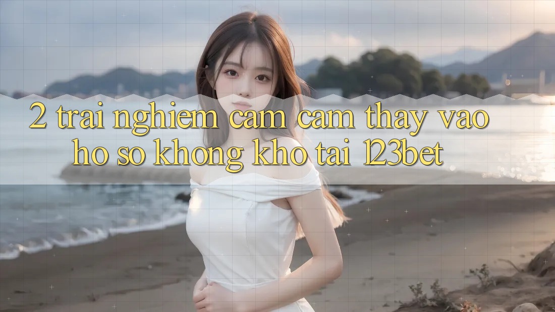2. Trải nghiệm Cảm cảm thấy “Vào hồ sơ Không khó” Tại 123bet
