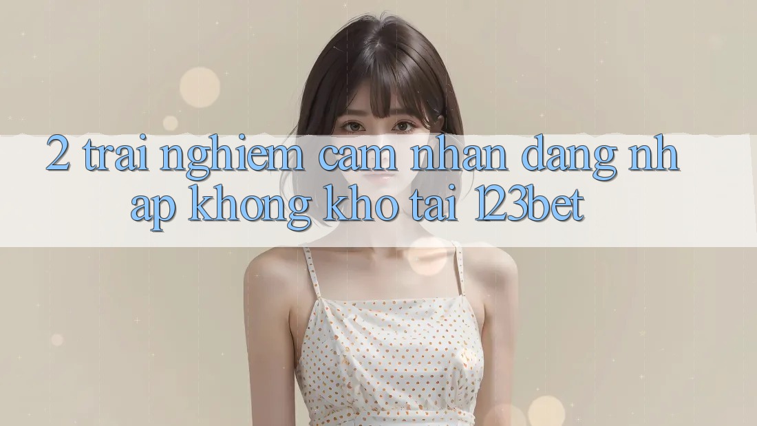 2. Trải nghiệm Cảm nhận “Đăng Nhập Không khó” Tại 123bet