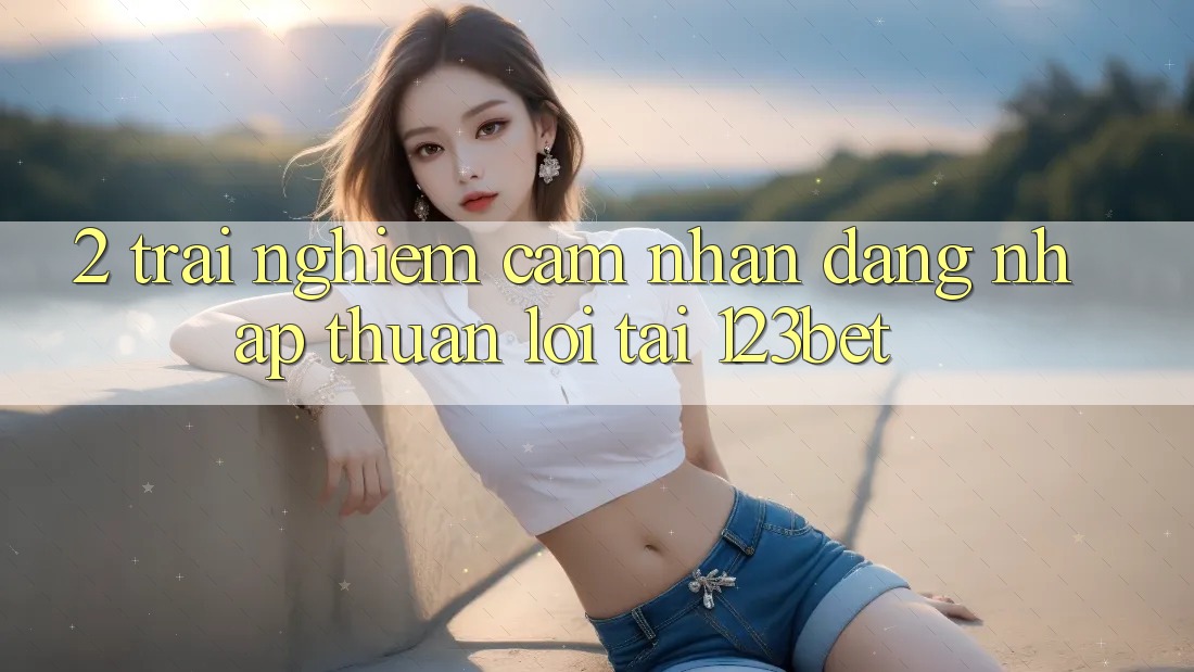 2. Trải nghiệm Cảm nhận “Đăng Nhập Thuận lợi” Tại 123bet