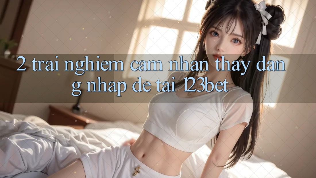 2. Trải nghiệm Cảm nhận thấy “Đăng Nhập Dễ” Tại 123bet
