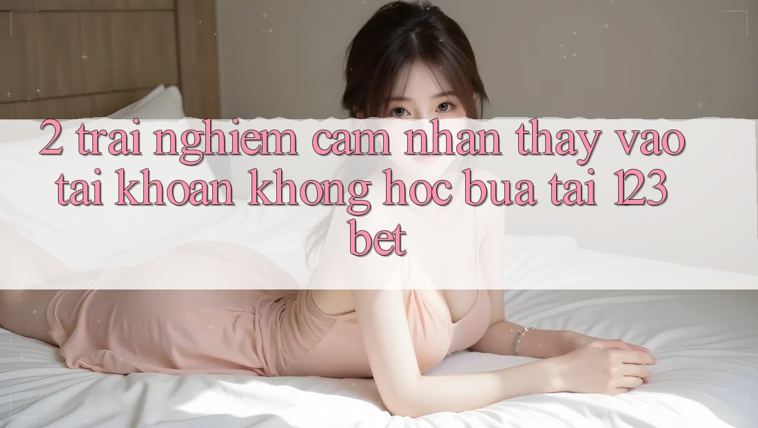 2. Trải nghiệm Cảm nhận thấy “Vào tài khoản Không hóc búa” Tại 123bet