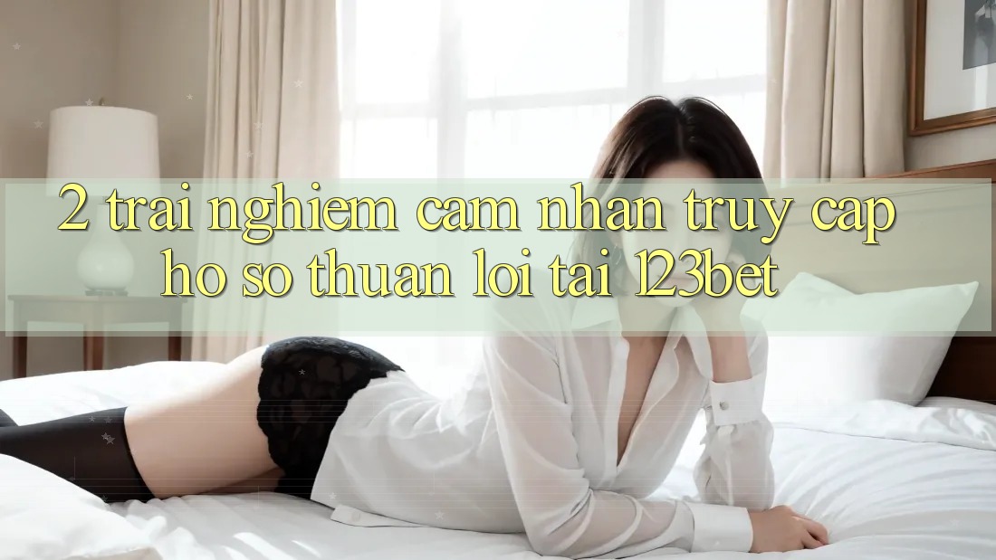 2. Trải nghiệm Cảm nhận “Truy cập hồ sơ Thuận lợi” Tại 123bet