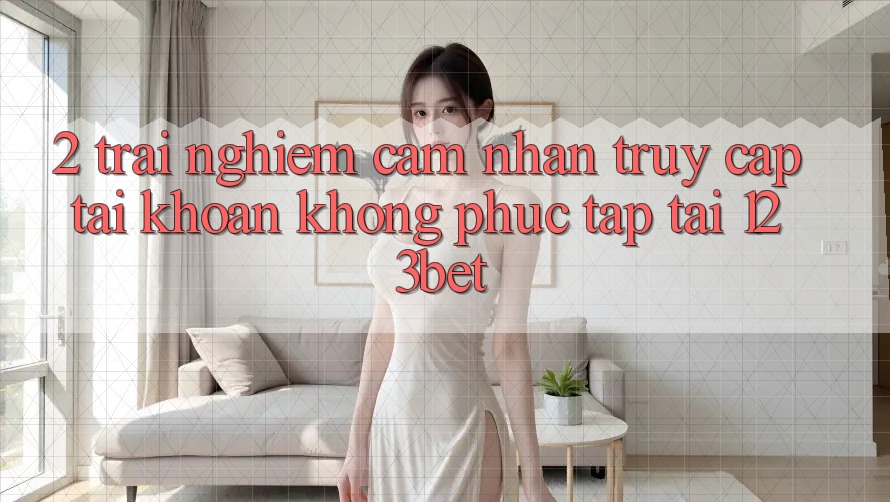 2. Trải nghiệm Cảm nhận “Truy cập tài khoản Không phức tạp” Tại 123bet