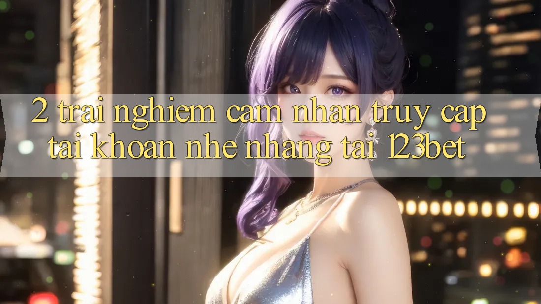 2. Trải nghiệm Cảm nhận “Truy cập tài khoản Nhẹ nhàng” Tại 123bet 2. Trải nghiệm Cảm nhận “Truy cập tài khoản Nhẹ nhàng” Tại 123bet