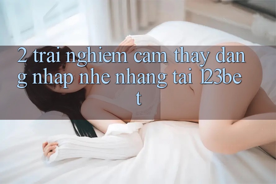 2. Trải nghiệm Cảm thấy “Đăng Nhập Nhẹ nhàng” Tại 123bet