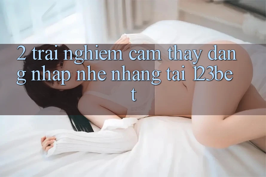 2. Trải nghiệm Cảm thấy “Đăng Nhập Nhẹ nhàng” Tại 123bet