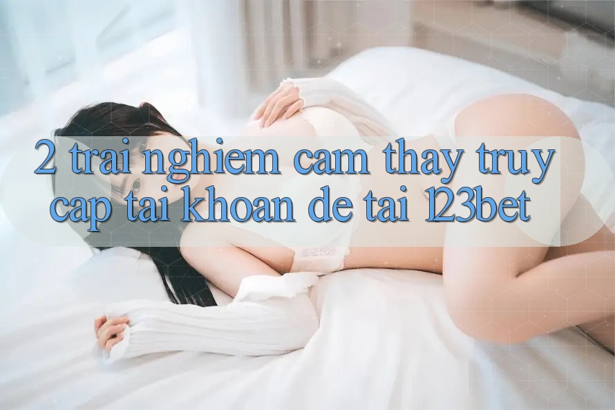 2. Trải nghiệm Cảm thấy “Truy cập tài khoản Dễ” Tại 123bet