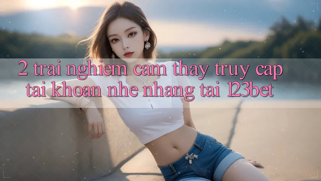 2. Trải nghiệm Cảm thấy “Truy cập tài khoản Nhẹ nhàng” Tại 123bet 2. Trải nghiệm Cảm thấy “Truy cập tài khoản Nhẹ nhàng” Tại 123bet
