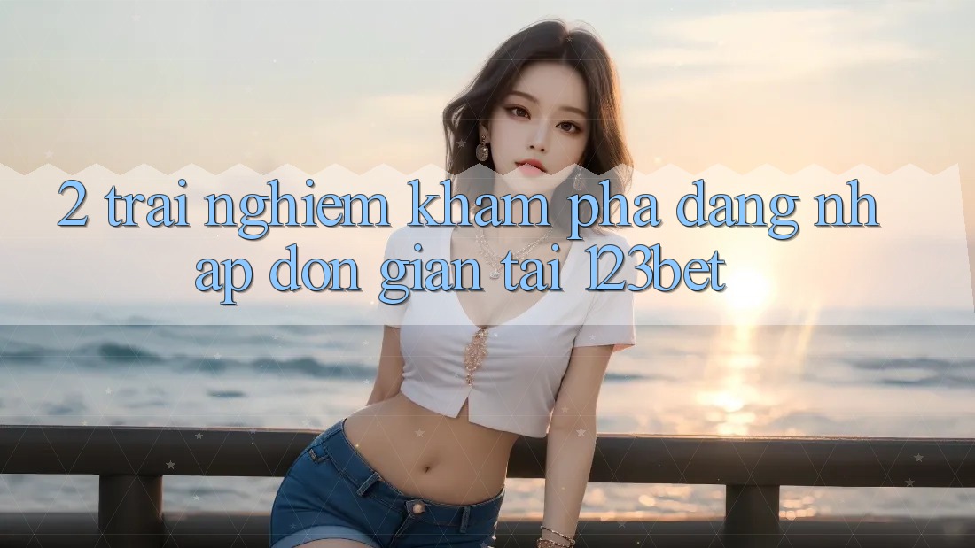 2. Trải nghiệm Khám phá “Đăng Nhập Đơn giản” Tại 123bet