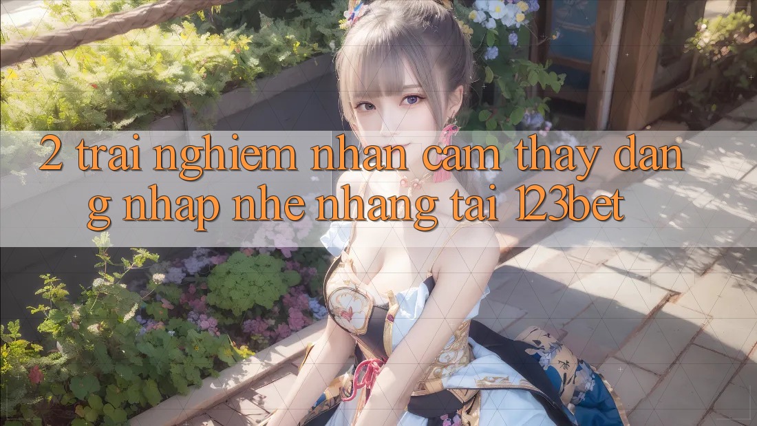 2. Trải nghiệm Nhận cảm thấy “Đăng Nhập Nhẹ nhàng” Tại 123bet