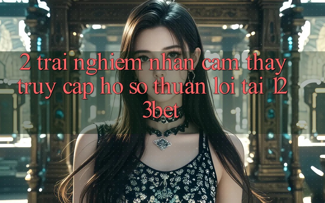 2. Trải nghiệm Nhận cảm thấy “Truy cập hồ sơ Thuận lợi” Tại 123bet