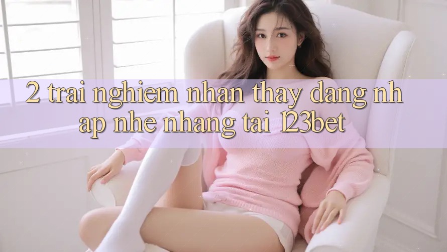 2. Trải nghiệm Nhận thấy “Đăng Nhập Nhẹ nhàng” Tại 123bet 2. Trải nghiệm Nhận thấy “Đăng Nhập Nhẹ nhàng” Tại 123bet