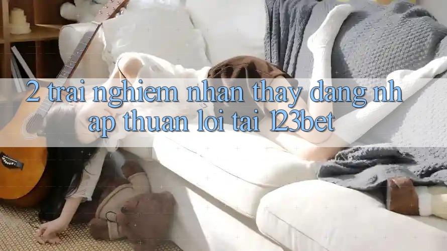 2. Trải nghiệm Nhận thấy “Đăng Nhập Thuận lợi” Tại 123bet