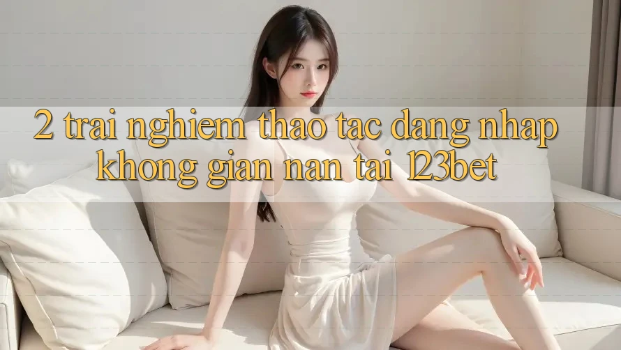 2. Trải nghiệm Thao tác “Đăng Nhập Không gian nan” Tại 123bet 2. Trải nghiệm Thao tác “Đăng Nhập Không gian nan” Tại 123bet