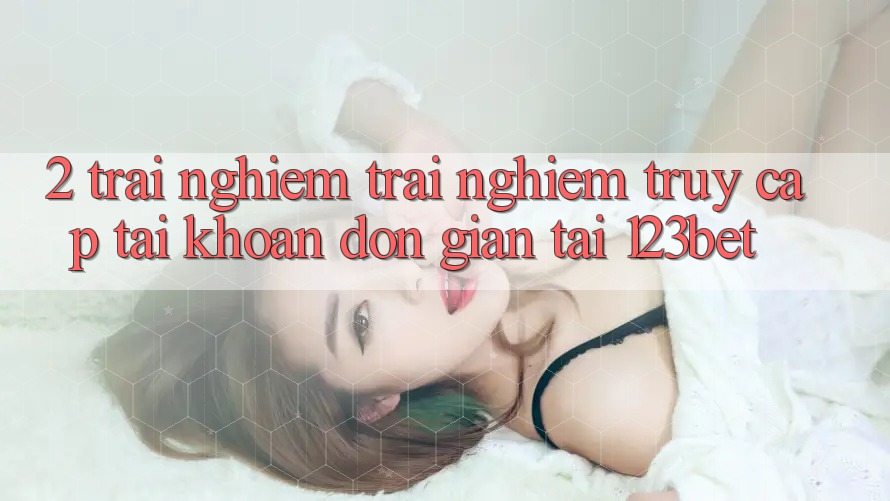 2. Trải nghiệm Trải Nghiệm “Truy cập tài khoản Đơn giản” Tại 123bet