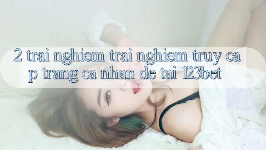 2. Trải nghiệm Trải nghiệm “Truy cập trang cá nhân Dễ” Tại 123bet