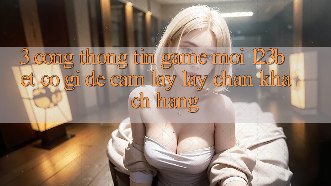 3. Cổng thông tin Game Mới 123bet Có Gì Để Cầm lấy lấy Chân Khách hàng?