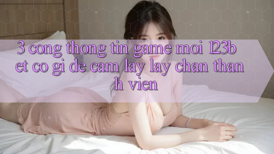 3. Cổng thông tin Game Mới 123bet Có Gì Để Cầm lấy lấy Chân Thành viên?