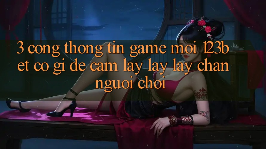 3. Cổng thông tin Game Mới 123bet Có Gì Để Cầm lấy lấy lấy Chân Người Chơi?
