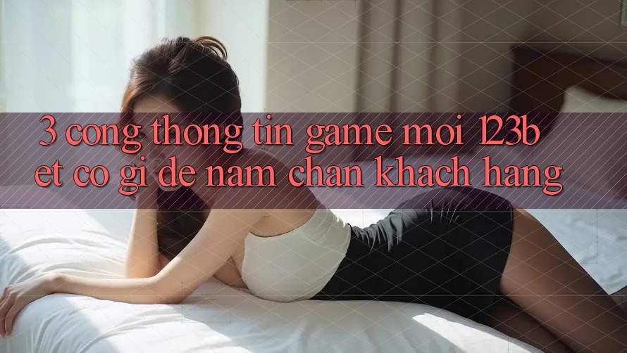 3. Cổng thông tin Game Mới 123bet Có Gì Để Nắm Chân Khách hàng? 3. Cổng thông tin Game Mới 123bet Có Gì Để Nắm Chân Khách hàng?
