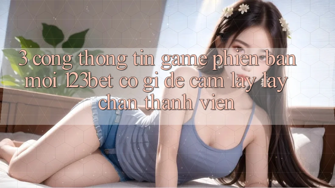 3. Cổng thông tin Game Phiên bản mới 123bet Có Gì Để Cầm lấy lấy Chân Thành viên?