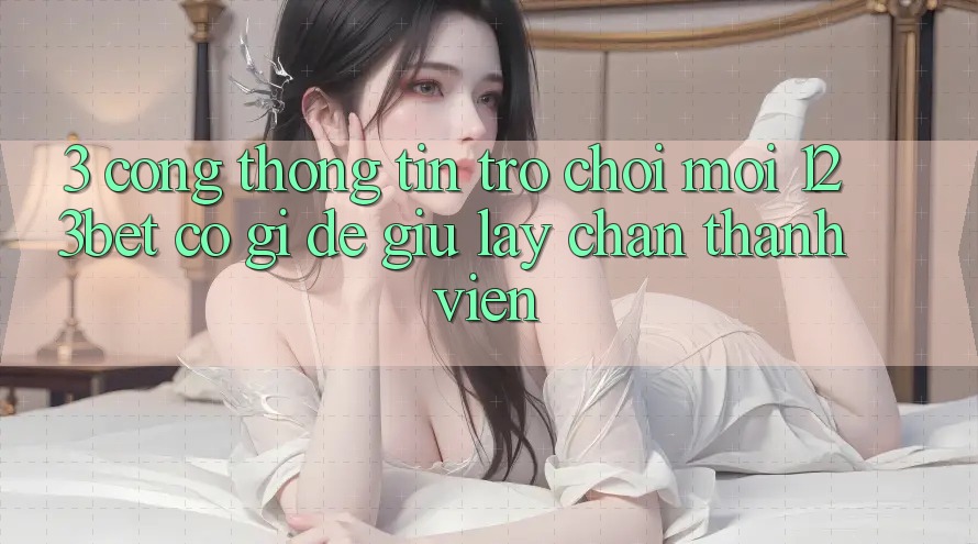 3. Cổng thông tin Trò chơi Mới 123bet Có Gì Để Giữ lấy Chân Thành viên?