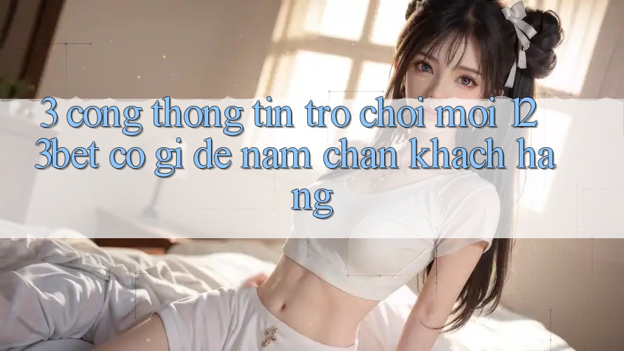 3. Cổng thông tin Trò chơi Mới 123bet Có Gì Để Nắm Chân Khách hàng? 3. Cổng thông tin Trò chơi Mới 123bet Có Gì Để Nắm Chân Khách hàng?