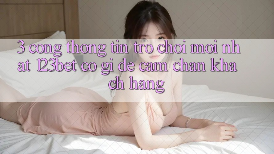 3. Cổng thông tin Trò chơi Mới nhất 123bet Có Gì Để Cầm Chân Khách hàng?