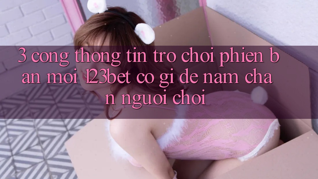 3. Cổng thông tin Trò chơi Phiên bản mới 123bet Có Gì Để Nắm Chân Người Chơi? 3. Cổng thông tin Trò chơi Phiên bản mới 123bet Có Gì Để Nắm Chân Người Chơi?