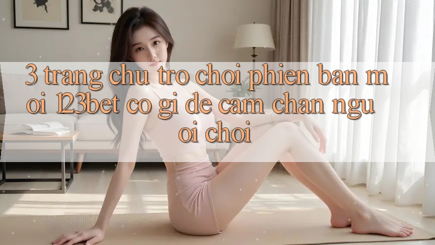 3. Trang chủ Trò chơi Phiên bản mới 123bet Có Gì Để Cầm Chân Người Chơi?