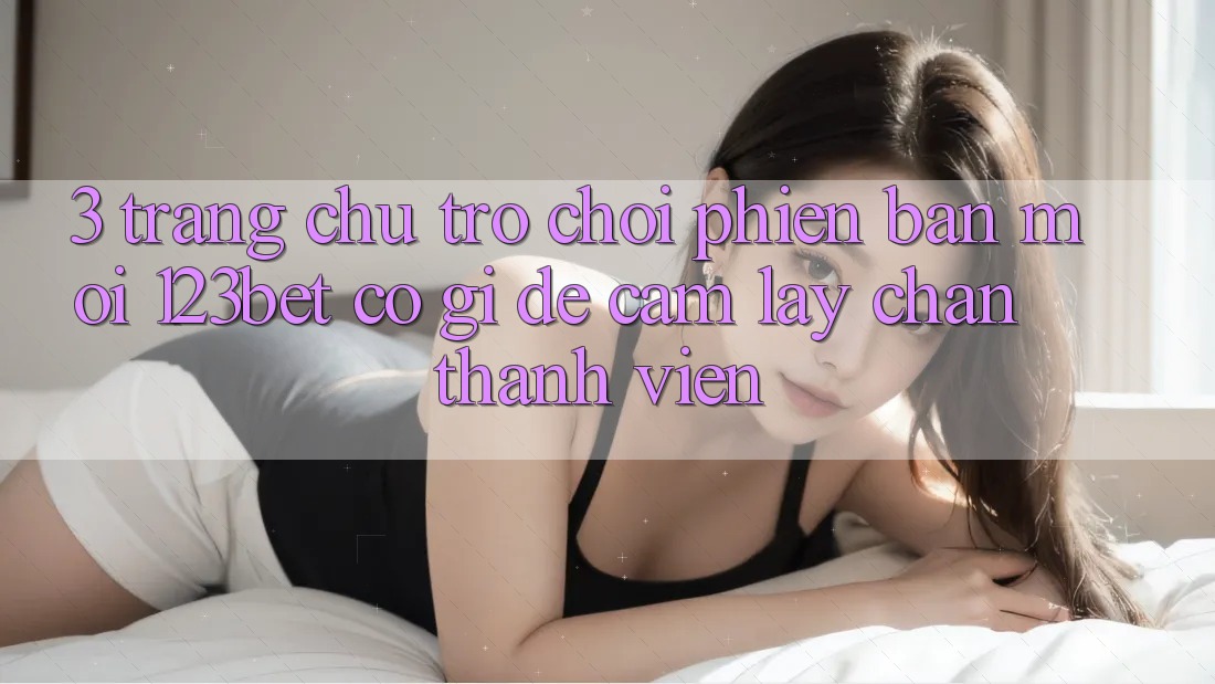 3. Trang chủ Trò chơi Phiên bản mới 123bet Có Gì Để Cầm lấy Chân Thành viên?