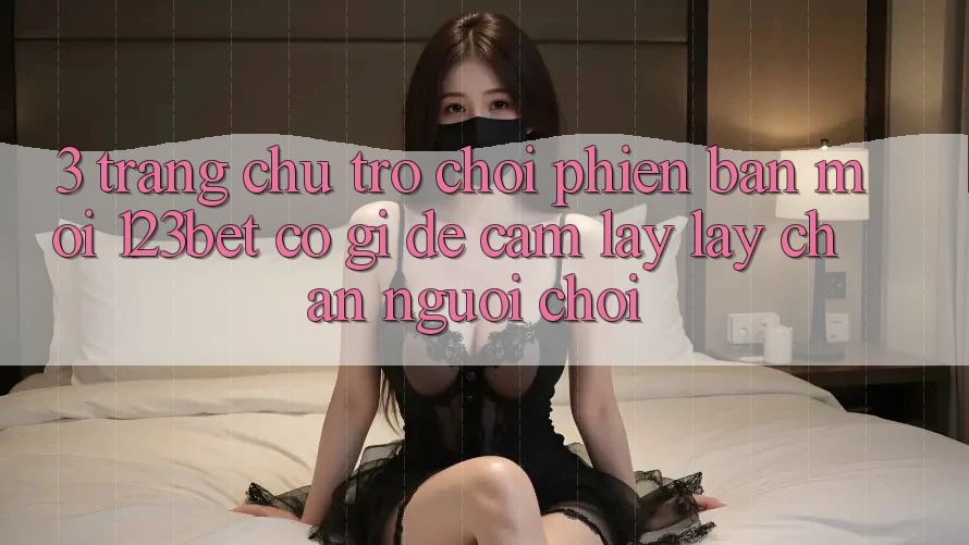 3. Trang chủ Trò chơi Phiên bản mới 123bet Có Gì Để Cầm lấy lấy Chân Người Chơi?