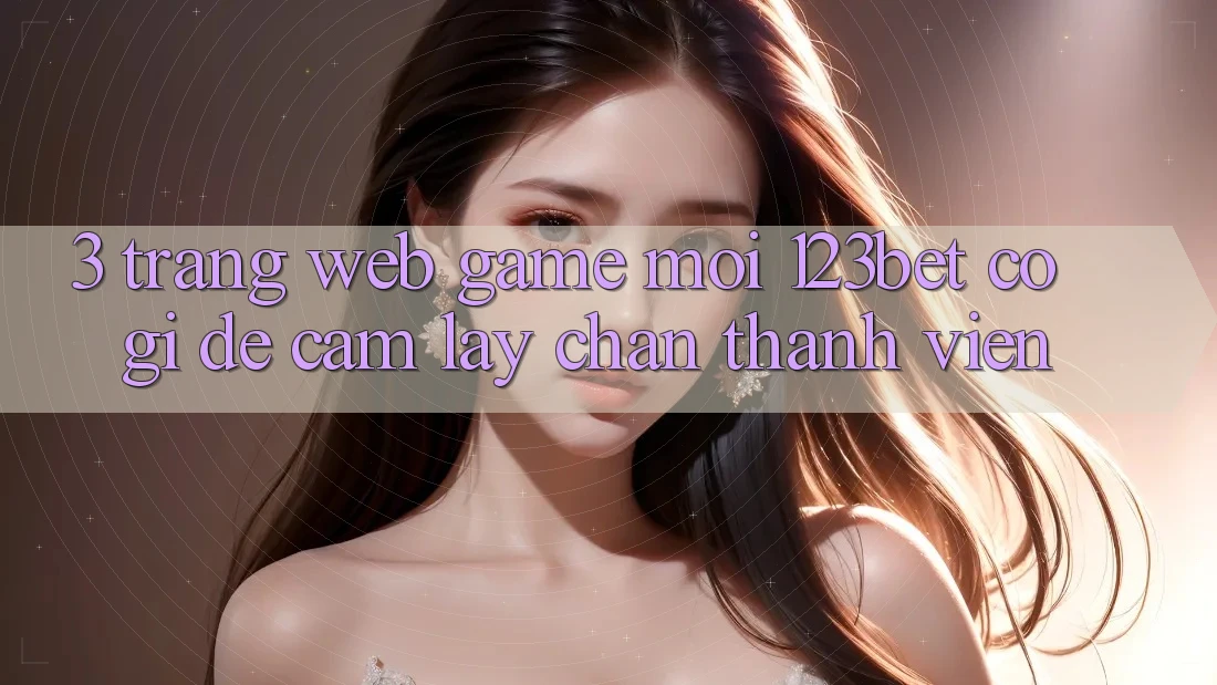 3. Trang web Game Mới 123bet Có Gì Để Cầm lấy Chân Thành viên?