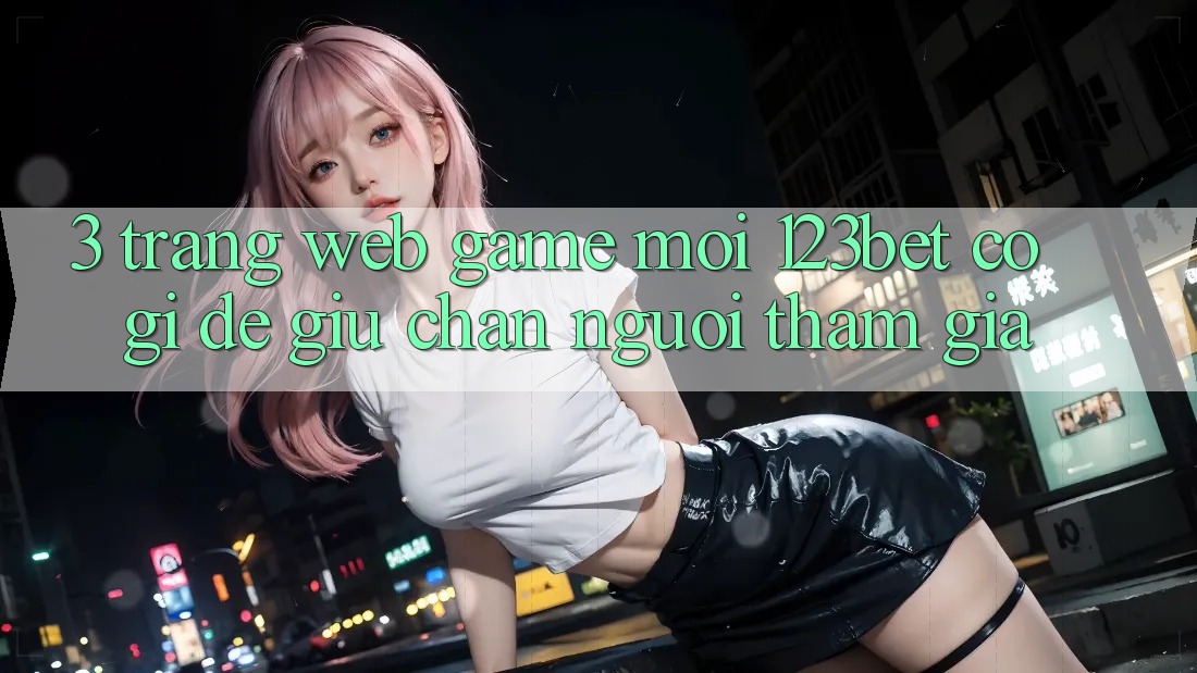 3. Trang web Game Mới 123bet Có Gì Để Giữ Chân Người tham gia? 3. Trang web Game Mới 123bet Có Gì Để Giữ Chân Người tham gia?