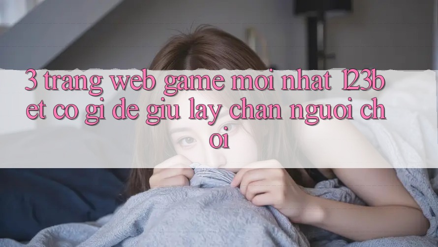 3. Trang web Game Mới nhất 123bet Có Gì Để Giữ lấy Chân Người Chơi?