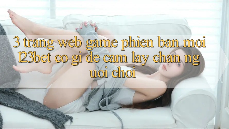 3. Trang web Game Phiên bản mới 123bet Có Gì Để Cầm lấy Chân Người Chơi?