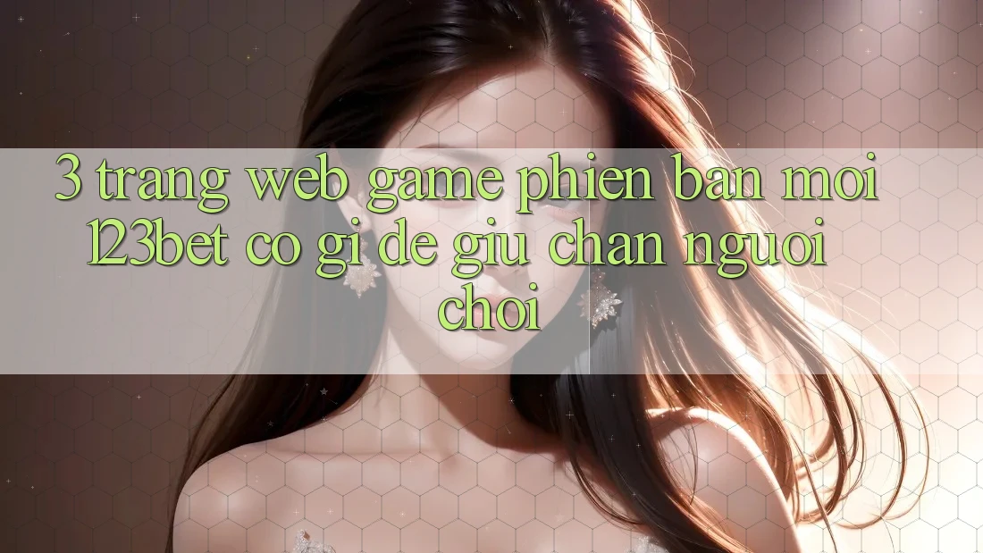 3. Trang web Game Phiên bản mới 123bet Có Gì Để Giữ Chân Người Chơi?